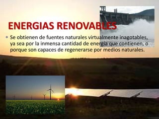 ENERGIAS RENOVABLES 
 Se obtienen de fuentes naturales virtualmente inagotables, 
ya sea por la inmensa cantidad de energía que contienen, o 
porque son capaces de regenerarse por medios naturales. 
 