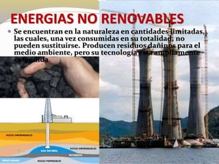 ENERGIAS NO RENOVABLES 
 Se encuentran en la naturaleza en cantidades limitadas, 
las cuales, una vez consumidas en su totalidad, no 
pueden sustituirse. Producen residuos dañinos para el 
medio ambiente, pero su tecnología esta ampliamente 
extendida. 
 
