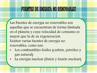 Las Fuentes de energía no renovables son 
aquellas que se encuentran de forma limitada 
en el planeta y cuya velocidad de consumo es 
mayor que la de su regeneración. 
Existen varias fuentes de energía no 
renovables, como son: 
• Los combustibles fósiles (carbón, petróleo y 
gas natural) 
• La energía nuclear (fisión y fusión nuclear) 
 