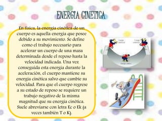 En física, la energía cinética de un 
cuerpo es aquella energía que posee 
debido a su movimiento. Se define 
como el trabajo necesario para 
acelerar un cuerpo de una masa 
determinada desde el reposo hasta la 
velocidad indicada. Una vez 
conseguida esta energía durante la 
aceleración, el cuerpo mantiene su 
energía cinética salvo que cambie su 
velocidad. Para que el cuerpo regrese 
a su estado de reposo se requiere un 
trabajo negativo de la misma 
magnitud que su energía cinética. 
Suele abreviarse con letra Ec o Ek (a 
veces también T o K). 
 