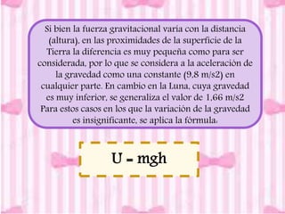 Si bien la fuerza gravitacional varía con la distancia 
(altura), en las proximidades de la superficie de la 
Tierra la diferencia es muy pequeña como para ser 
considerada, por lo que se considera a la aceleración de 
la gravedad como una constante (9,8 m/s2) en 
cualquier parte. En cambio en la Luna, cuya gravedad 
es muy inferior, se generaliza el valor de 1,66 m/s2 
Para estos casos en los que la variación de la gravedad 
es insignificante, se aplica la fórmula: 
U = mgh 
 