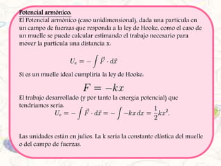 Potencial armónico: 
El Potencial armónico (caso unidimensional), dada una partícula en 
un campo de fuerzas que responda a la ley de Hooke, como el caso de 
un muelle se puede calcular estimando el trabajo necesario para 
mover la partícula una distancia x: 
Si es un muelle ideal cumpliría la ley de Hooke: 
El trabajo desarrollado (y por tanto la energía potencial) que 
tendríamos sería: 
Las unidades están en julios. La k sería la constante elástica del muelle 
o del campo de fuerzas. 
 