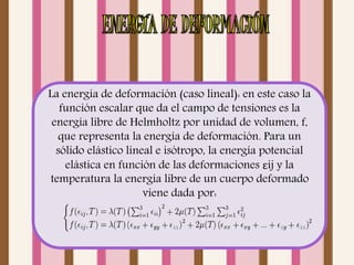 La energía de deformación (caso lineal): en este caso la 
función escalar que da el campo de tensiones es la 
energía libre de Helmholtz por unidad de volumen, f, 
que representa la energía de deformación. Para un 
sólido elástico lineal e isótropo, la energía potencial 
elástica en función de las deformaciones εij y la 
temperatura la energía libre de un cuerpo deformado 
viene dada por: 
 