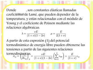Donde , son constantes elásticas llamadas 
coeficientes de Lamé, que pueden depender de la 
temperatura, y están relacionadas con el módulo de 
Young y el coeficiente de Poisson mediante las 
relaciones algebraicas: 
A partir de esta expresión (1) del potencial 
termodinámico de energía libre pueden obtenerse las 
tensiones a partir de las siguientes relaciones 
termodinámicas: 
 
