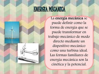 La energía mecánica se 
puede definir como la 
forma de energía que se 
puede transformar en 
trabajo mecánico de modo 
directo mediante un 
dispositivo mecánico 
como una turbina ideal. 
Las formas familiares de 
energía mecánica son la 
cinética y la potencial. 
 