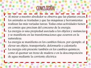 • Al mirar a nuestro alrededor se observa que las plantas crecen, 
los animales se trasladan y que las máquinas y herramientas 
realizan las más variadas tareas. Todas estas actividades tienen 
en común que precisan del concurso de la energía. 
• La energía es una propiedad asociada a los objetos y sustancias 
y se manifiesta en las transformaciones que ocurren en la 
naturaleza. 
• La energía se manifiesta en los cambios físicos, por ejemplo, al 
elevar un objeto, transportarlo, deformarlo o calentarlo. 
• La energía está presente también en los cambios químicos, 
como al quemar un trozo de madera o en la descomposición 
de agua mediante la corriente eléctrica 
