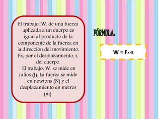 El trabajo, W, de una fuerza 
aplicada a un cuerpo es 
igual al producto de la 
componente de la fuerza en 
la dirección del movimiento, 
Fx, por el desplazamiento, s, 
del cuerpo. 
El trabajo, W, se mide en 
julios (J). La fuerza se mide 
en newtons (N) y el 
desplazamiento en metros 
(m). 
W = Fx·s 
 