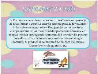 La Energía se encuentra en constante transformación, pasando 
de unas formas a otras. La energía siempre pasa de formas más 
útiles a formas menos útiles. Por ejemplo, en un volcán la 
energía interna de las rocas fundidas puede transformarse en 
energía térmica produciendo gran cantidad de calor; las piedras 
lanzadas al aire y la lava en movimiento poseen energía 
mecánica; se produce la combustión de muchos materiales, 
liberando energía química; etc. 
 