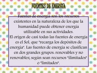 Fuentes de energía son los recursos 
existentes en la naturaleza de los que la 
humanidad puede obtener energía 
utilizable en sus actividades. 
El origen de casi todas las fuentes de energía 
es el Sol, que "recarga los depósitos de 
energía". Las fuentes de energía se clasifican 
en dos grandes grupos: renovables y no 
renovables; según sean recursos "ilimitados" 
o "limitados". 
 