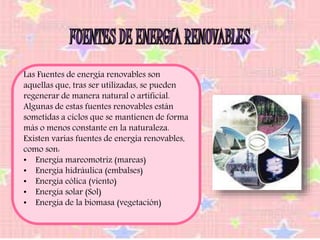 Las Fuentes de energía renovables son 
aquellas que, tras ser utilizadas, se pueden 
regenerar de manera natural o artificial. 
Algunas de estas fuentes renovables están 
sometidas a ciclos que se mantienen de forma 
más o menos constante en la naturaleza. 
Existen varias fuentes de energía renovables, 
como son: 
• Energía mareomotriz (mareas) 
• Energía hidráulica (embalses) 
• Energía eólica (viento) 
• Energía solar (Sol) 
• Energía de la biomasa (vegetación) 
 