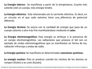 La Energía interna: Se manifiesta a partir de la temperatura. Cuanto más
caliente esté un cuerpo, más energía tendrá.
La Energía eléctrica: Está relacionada con la corriente eléctrica. Es decir, en
un circuito en el que cada extremo tiene una diferencia de potencial
diferente.
La Energía térmica: Se asocia con la cantidad de energía que pasa de un
cuerpo caliente a otro más frío manifestándose mediante el calor.
La Energía electromagnética: Esta energía se atribuye a la presencia de
un campo electromagnético. Las radiaciones que provoca el Sol son un
ejemplo de ondas electromagnéticas que se manifiestan en forma de luz,
radiación infrarroja u ondas de radio.
La Energía química: Se manifiesta en determinadas reacciones químicas.
La energía nuclear: Ésta se produce cuando los núcleos de los átomos se
rompen (fisión) o se unen (fusión).
Tomado de: http://www.endesaeduca.com/Endesa_educa/recursos-interactivos/conceptos-basicos/i.-la-energia-y-los-recursos-energeticos
 