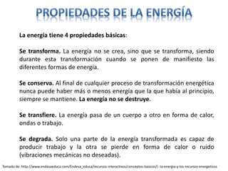 La energía tiene 4 propiedades básicas:
Se transforma. La energía no se crea, sino que se transforma, siendo
durante esta transformación cuando se ponen de manifiesto las
diferentes formas de energía.
Se conserva. Al final de cualquier proceso de transformación energética
nunca puede haber más o menos energía que la que había al principio,
siempre se mantiene. La energía no se destruye.
Se transfiere. La energía pasa de un cuerpo a otro en forma de calor,
ondas o trabajo.
Se degrada. Solo una parte de la energía transformada es capaz de
producir trabajo y la otra se pierde en forma de calor o ruido
(vibraciones mecánicas no deseadas).
Tomado de: http://www.endesaeduca.com/Endesa_educa/recursos-interactivos/conceptos-basicos/i.-la-energia-y-los-recursos-energeticos
 