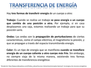 Hay tres formas de transferir energía de un cuerpo a otro:
Trabajo: Cuando se realiza un trabajo se pasa energía a un cuerpo
que cambia de una posición a otra. Por ejemplo, si en casa
desplazamos una caja, estamos realizando un trabajo para que su
posición varíe.
Ondas: Las ondas son la propagación de perturbaciones de ciertas
características, como el campo eléctrico, el magnetismo la presión, y
que se propagan a través del espacio transmitiendo energía.
Calor: Es un tipo de energía que se manifiesta cuando se transfiere
energía de un cuerpo caliente a otro cuerpo más frío. Sin embargo,
no siempre viaja de la misma manera, existiendo tres formas
diferentes de transferencia energética:
Tomado de: http://www.endesaeduca.com/Endesa_educa/recursos-interactivos/conceptos-basicos/i.-la-energia-y-los-recursos-energeticos
 