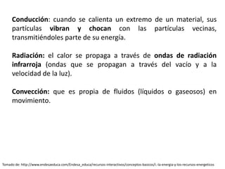 Conducción: cuando se calienta un extremo de un material, sus
partículas vibran y chocan con las partículas vecinas,
transmitiéndoles parte de su energía.
Radiación: el calor se propaga a través de ondas de radiación
infrarroja (ondas que se propagan a través del vacío y a la
velocidad de la luz).
Convección: que es propia de fluidos (líquidos o gaseosos) en
movimiento.
Tomado de: http://www.endesaeduca.com/Endesa_educa/recursos-interactivos/conceptos-basicos/i.-la-energia-y-los-recursos-energeticos
 