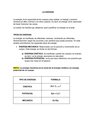 LA ENERGIA
La energía es la capacidad de los cuerpos para realizar un trabajo y producir
cambios en ellos mismos o en otros cuerpos. Es decir, la energía es la capacidad
de hacer funcionar las cosas.
La unidad de medida que utilizamos para cuantificar la energía es el joule
TIPOS DE ENERGIA:
La energía se manifiesta de diferentes maneras, recibiendo así diferentes
denominaciones según las acciones y los cambios que puede provocar. En este
sentido encontramos los siguientes tipos de energía:
 ENERGIA MECANICA: Relacionada con la posición y movimiento de un
cuerpo. Esta energía se divide en dos formas:
a) ENERGIA CINETICA: se manifiesta cuando los cuerpos se mueven,
es decir, es la energía asociada a la velocidad.
b) ENERGIA POTENCIAL: es la que hace referencia a la posición que
ocupa una masa en el espacio.
NOTA: La energía mecánica es la suma de la energía cinética y la energía
potencial de un cuerpo
TIPO DE ENERGIA FORMULA
CINETICA Ec= 1/2 .m.v
2
POTENCIAL Ep= m*g*h
MECANICA Ec+Ep
 