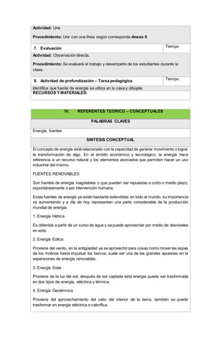 Actividad: Une
Procedimiento: Unir con una línea según corresponda Anexo 6
7. Evaluación Tiempo
Actividad: Observación directa.
Procedimiento: Se evaluará el trabajo y desempeño de los estudiantes durante la
clase.
8. Actividad de profundización – Tarea pedagógica Tiempo
Identifica que fuente de energía se utiliza en tu casa y dibújala
RECURSOS Y MATERIALES:
IV. REFERENTES TEÓRICO – CONCEPTUALES
PALABRAS CLAVES
Energía, fuentes
SÍNTESIS CONCEPTUAL
El concepto de energía está relacionado con la capacidad de generar movimiento o lograr
la transformación de algo. En el ámbito económico y tecnológico, la energía hace
referencia a un recurso natural y los elementos asociados que permiten hacer un uso
industrial del mismo.
FUENTES RENOVABLES
Son fuentes de energía inagotables o que pueden ser repuestas a corto o medio plazo,
espontáneamente o por intervención humana.
Estas fuentes de energía ya están bastante extendidas en todo el mundo, su importancia
va aumentando y a día de hoy representan una parte considerable de la producción
mundial de energía.
1. Energía Hídrica
Es obtenida a partir de un curso de agua y se puede aprovechar por medio de desniveles
en este.
2. Energía Eólica
Proviene del viento, en la antigüedad ya se aprovechó para cosas como mover las aspas
de los molinos hasta impulsar los barcos, suele ser una de las grandes apuestas en la
expansiones de energía renovables.
3. Energía Solar
Proviene de la luz del sol, después de ser captada esta energía puede ser trasformada
en dos tipos de energía, eléctrica y térmica.
4. Energía Geotérmica
Proviene del aprovechamiento del calor del interior de la tierra, también se puede
trasformar en energía eléctrica o calorífica.
 