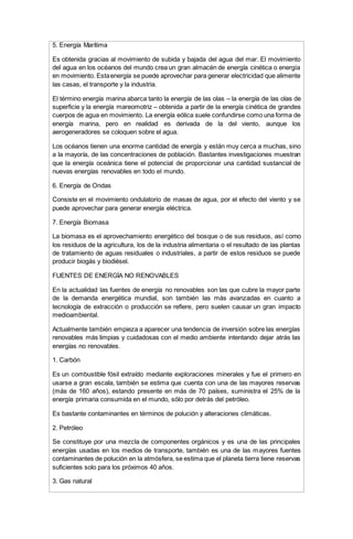 5. Energía Marítima
Es obtenida gracias al movimiento de subida y bajada del agua del mar. El movimiento
del agua en los océanos del mundo crea un gran almacén de energía cinética o energía
en movimiento. Estaenergía se puede aprovechar para generar electricidad que alimente
las casas, el transporte y la industria.
El término energía marina abarca tanto la energía de las olas – la energía de las olas de
superficie y la energía mareomotriz – obtenida a partir de la energía cinética de grandes
cuerpos de agua en movimiento. La energía eólica suele confundirse como una forma de
energía marina, pero en realidad es derivada de la del viento, aunque los
aerogeneradores se coloquen sobre el agua.
Los océanos tienen una enorme cantidad de energía y están muy cerca a muchas, sino
a la mayoría, de las concentraciones de población. Bastantes investigaciones muestran
que la energía oceánica tiene el potencial de proporcionar una cantidad sustancial de
nuevas energías renovables en todo el mundo.
6. Energía de Ondas
Consiste en el movimiento ondulatorio de masas de agua, por el efecto del viento y se
puede aprovechar para generar energía eléctrica.
7. Energía Biomasa
La biomasa es el aprovechamiento energético del bosque o de sus residuos, así como
los residuos de la agricultura, los de la industria alimentaria o el resultado de las plantas
de tratamiento de aguas residuales o industriales, a partir de estos residuos se puede
producir biogás y biodiésel.
FUENTES DE ENERGÍA NO RENOVABLES
En la actualidad las fuentes de energía no renovables son las que cubre la mayor parte
de la demanda energética mundial, son también las más avanzadas en cuanto a
tecnología de extracción o producción se refiere, pero suelen causar un gran impacto
medioambiental.
Actualmente también empieza a aparecer una tendencia de inversión sobre las energías
renovables más limpias y cuidadosas con el medio ambiente intentando dejar atrás las
energías no renovables.
1. Carbón
Es un combustible fósil extraído mediante exploraciones minerales y fue el primero en
usarse a gran escala, también se estima que cuenta con una de las mayores reservas
(más de 160 años), estando presente en más de 70 países, suministra el 25% de la
energía primaria consumida en el mundo, sólo por detrás del petróleo.
Es bastante contaminantes en términos de polución y alteraciones climáticas.
2. Petróleo
Se constituye por una mezcla de componentes orgánicos y es una de las principales
energías usadas en los medios de transporte, también es una de las mayores fuentes
contaminantes de polución en la atmósfera, se estima que el planeta tierra tiene reservas
suficientes solo para los próximos 40 años.
3. Gas natural
 