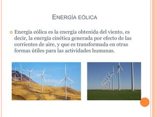 ENERGÍA EÓLICA
 Energía eólica es la energía obtenida del viento, es
decir, la energía cinética generada por efecto de las
corrientes de aire, y que es transformada en otras
formas útiles para las actividades humanas.
 