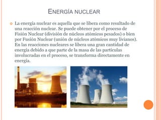 ENERGÍA NUCLEAR
 La energía nuclear es aquella que se libera como resultado de
una reacción nuclear. Se puede obtener por el proceso de
Fisión Nuclear (división de núcleos atómicos pesados) o bien
por Fusión Nuclear (unión de núcleos atómicos muy livianos).
En las reacciones nucleares se libera una gran cantidad de
energía debido a que parte de la masa de las partículas
involucradas en el proceso, se transforma directamente en
energía.
 