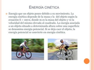 ENERGÍA CINÉTICA
 Energía que un objeto posee debido a su movimiento. La
energía cinética depende de la masa y la del objeto según la
ecuación E = 1mv2, donde m es la masa del objeto y v2 la
velocidad del mismo elevada al cuadrado. La energía asociada
a un objeto situado a determinada altura sobre una superficie
se denomina energía potencial. Si se deja caer el objeto, la
energía potencial se convierte en energía cinética.
 