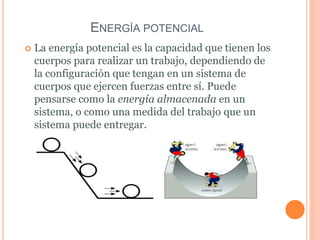 ENERGÍA POTENCIAL
 La energía potencial es la capacidad que tienen los
cuerpos para realizar un trabajo, dependiendo de
la configuración que tengan en un sistema de
cuerpos que ejercen fuerzas entre sí. Puede
pensarse como la energía almacenada en un
sistema, o como una medida del trabajo que un
sistema puede entregar.
 