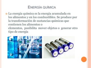 ENERGÍA QUÍMICA
 La energía química es la energía acumulada en
los alimentos y en los combustibles. Se produce por
la transformación de sustancias químicas que
contienen los alimentos o
elementos, posibilita mover objetos o generar otro
tipo de energía
 