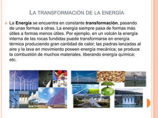 LA TRANSFORMACIÓN DE LA ENERGÍA
 La Energía se encuentra en constante transformación, pasando
de unas formas a otras. La energía siempre pasa de formas más
útiles a formas menos útiles. Por ejemplo, en un volcán la energía
interna de las rocas fundidas puede transformarse en energía
térmica produciendo gran cantidad de calor; las piedras lanzadas al
aire y la lava en movimiento poseen energía mecánica; se produce
la combustión de muchos materiales, liberando energía química;
etc.
 