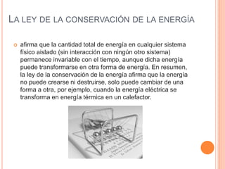 LA LEY DE LA CONSERVACIÓN DE LA ENERGÍA
 afirma que la cantidad total de energía en cualquier sistema
físico aislado (sin interacción con ningún otro sistema)
permanece invariable con el tiempo, aunque dicha energía
puede transformarse en otra forma de energía. En resumen,
la ley de la conservación de la energía afirma que la energía
no puede crearse ni destruirse, solo puede cambiar de una
forma a otra,​ por ejemplo, cuando la energía eléctrica se
transforma en energía térmica en un calefactor.
 