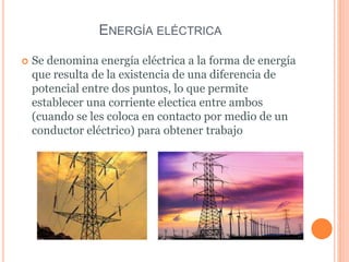 ENERGÍA ELÉCTRICA
 Se denomina energía eléctrica a la forma de energía
que resulta de la existencia de una diferencia de
potencial entre dos puntos, lo que permite
establecer una corriente electica entre ambos
(cuando se les coloca en contacto por medio de un
conductor eléctrico) para obtener trabajo
 