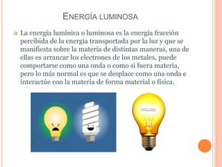 La energía lumínica o luminosa es la energía fracción
percibida de la energía transportada por la luz y que se
manifiesta sobre la materia de distintas maneras, una de
ellas es arrancar los electrones de los metales, puede
comportarse como una onda o como si fuera materia,
pero lo más normal es que se desplace como una onda e
interactúe con la materia de forma material o física.
ENERGÍA LUMINOSA
 