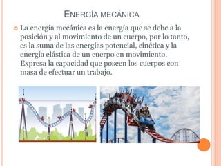 ENERGÍA MECÁNICA
 La energía mecánica es la energía que se debe a la
posición y al movimiento de un cuerpo, por lo tanto,
es la suma de las energías potencial, cinética y la
energía elástica de un cuerpo en movimiento.
Expresa la capacidad que poseen los cuerpos con
masa de efectuar un trabajo.
 