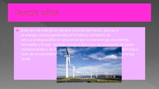  Este tipo de energía se obtiene a través del viento, gracias a
la energía cinética generada por el efecto corrientes de
aire.La energía eólica se caracteriza por se una energía abundante,
renovable y limpia, también ayuda a disminuir las emisiones de gases
contaminantes y de efecto invernadero al reemplazar termoeléctricas a
base de combustibles fósiles, lo que la convierte en un tipo de energía
verde
 