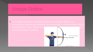  La energía cinética es la energía que posee un objeto debido a su
movimiento, esta energía depende de la velocidad y masa del objeto según
la ecuación E = 1mv2, donde m es la masa del objeto y v2 la velocidad del
mismo elevada al cuadrado.
.
 