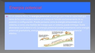  En un sistema físico, la energía potencial es energía que mide la capacidad que
tiene dicho sistema para realizar un trabajo en función exclusivamente de su
posición o configuración. Puede pensarse como la energía almacenada en el
sistema, o como una medida del trabajo que un sistema puede entregar. Suele
abreviarse con la letra U o E. La energía potencial puede presentarse como energía
potencial gravitatoria, energía potencial electrostática, y energía potencial
elástica.
 