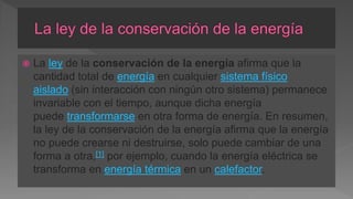  La ley de la conservación de la energía afirma que la
cantidad total de energía en cualquier sistema físico
aislado (sin interacción con ningún otro sistema) permanece
invariable con el tiempo, aunque dicha energía
puede transformarse en otra forma de energía. En resumen,
la ley de la conservación de la energía afirma que la energía
no puede crearse ni destruirse, solo puede cambiar de una
forma a otra,[1]​ por ejemplo, cuando la energía eléctrica se
transforma en energía térmica en un calefactor.
 