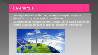  La energía es la capacidad que poseen los cuerpos para poder
efectuar un trabajo a causa de su constitución
 Es una magnitud homogénea con el trabajo, por lo que se mide en las
mismas unidades, es decir en julios en el Sistema Internacional.
 