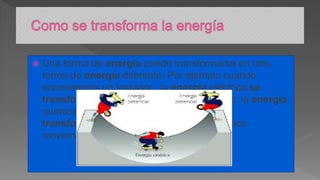  Una forma de energía puede transformarse en otra
forma de energía diferente. Por ejemplo cuando
encendemos un tostador , la energía eléctrica se
transforma en térmica o en nuestro cuerpo, la energía
química de los alimentos se
transforma en energía mecánica cuando nos
movemos.
 