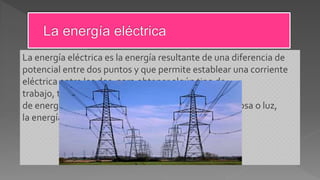 La energía eléctrica es la energía resultante de una diferencia de
potencial entre dos puntos y que permite establear una corriente
eléctrica entre los dos, para obtener algún tipo de
trabajo, también puede transformarse en otros tipos
de energía entre las que se encuentran energía luminosa o luz,
la energía mecánica y la energía térmica.
 