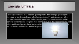 La energía luminosa es la fracción que se percibe de la energía que trasporta la
luz y que se puede manifestar sobre la materia de diferentes maneras tales
como arrancar los electrones de los metales, comportarse como una onda o
como si fuera materia, aunque la mas normal es que se desplace como una onda
e interactúe con la materia de forma material o física, también añadimos que
esta no debe confundirse con la energía radiante.
 