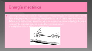  La energía mecánica se debe a la posición y movimiento de un cuerpo y es la suma
de la energía potencial, cinética y energía elástica de un cuerpo en movimiento.
Refleja la capacidad que tienen los cuerpos con masa de hacer un trabajo. Algunos
ejemplos de energía mecánica los podríamos encontrar en
la energía hidráulica, eólica y mareomotriz.
 