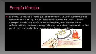 La energía térmica es la fuerza que se libera en forma de calor, puede obtenerse
mediante la naturaleza y también del sol mediante una reacción exotérmica
como podría ser la combustión de los combustibles, reacciones nucleares
de fusión o fisión, mediante la energía eléctrica por el efecto denominado Joule o
por ultimo como residuo de otros procesos químicos o mecánicos
 