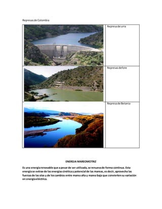 Represasde Colombia
Represade urra
Represasdefore
Represade Betania
ENERGIA MAREOMOTRIZ
Es una energíarenovable que a pesar de ser utilizada,se renuevade forma continua. Esta
energíase extrae de las energíascinéticay potencial de las mareas, esdecir, aprovecha las
fuerzasde las olas y de loscambios entre marea alta y marea baja que conviertensu variación
en energíaeléctrica.
 