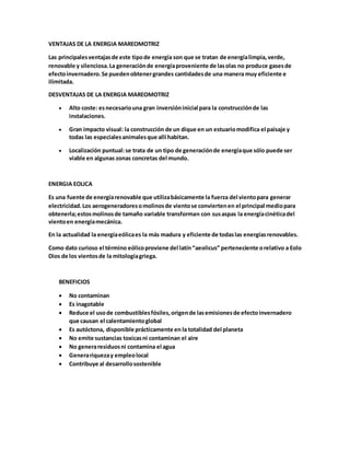VENTAJAS DE LA ENERGIA MAREOMOTRIZ
Las principalesventajasde este tipode energía son que se tratan de energíalimpia,verde,
renovable y silenciosa.La generaciónde energíaproveniente de lasolas no produce gasesde
efectoinvernadero.Se puedenobtenergrandes cantidadesde una manera muy eficiente e
ilimitada.
DESVENTAJAS DE LA ENERGIA MAREOMOTRIZ
 Alto coste: esnecesariouna gran inversióninicial para la construcciónde las
instalaciones.
 Gran impacto visual: la construcción de un dique en un estuariomodifica el paisaje y
todas las especialesanimalesque allí habitan.
 Localización puntual:se trata de un tipo de generaciónde energíaque sólo puede ser
viable en algunas zonas concretas del mundo.
ENERGIA EOLICA
Es una fuente de energíarenovable que utilizabásicamente la fuerza del vientopara generar
electricidad.Los aerogeneradoresomolinosde vientose conviertenen el principal mediopara
obtenerla;estosmolinosde tamaño variable transforman con susaspas la energíacinéticadel
vientoen energíamecánica.
En la actualidad la energíaeólicaes la más madura y eficiente de todaslas energíasrenovables.
Como dato curioso el término eólicoproviene del latín“aeolicus” perteneciente orelativo a Eolo
Dios de los vientosde la mitologíagriega.
BENEFICIOS
 No contaminan
 Es inagotable
 Reduce el usode combustiblesfósiles,origende lasemisionesde efectoinvernadero
que causan el calentamientoglobal
 Es autóctona, disponible prácticamente en la totalidad del planeta
 No emite sustancias toxicasni contaminan el aire
 No generaresiduosni contamina el agua
 Generariquezay empleolocal
 Contribuye al desarrollosostenible
 