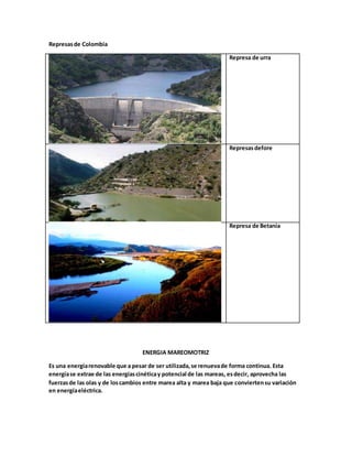 Represasde Colombia
Represa de urra
Represasdefore
Represa de Betania
ENERGIA MAREOMOTRIZ
Es una energíarenovable que a pesar de ser utilizada,se renuevade forma continua. Esta
energíase extrae de las energíascinéticay potencial de las mareas, esdecir, aprovecha las
fuerzasde las olas y de loscambios entre marea alta y marea baja que conviertensu variación
en energíaeléctrica.
 