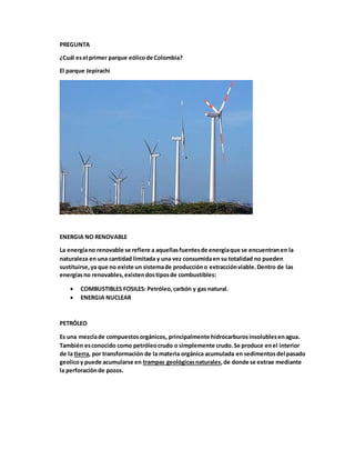 PREGUNTA
¿Cuál esel primer parque eólicode Colombia?
El parque Jepírachi
ENERGIA NO RENOVABLE
La energíano renovable se refiere a aquellasfuentesde energíaque se encuentranen la
naturaleza en una cantidad limitada y una vez consumidaen su totalidad no pueden
sustituirse,ya que no existe un sistemade produccióno extracciónviable.Dentro de las
energíasno renovables,existendostiposde combustibles:
 COMBUSTIBLES FOSILES: Petróleo,carbón y gas natural.
 ENERGIA NUCLEAR
PETRÓLEO
Es una mezclade compuestosorgánicos, principalmente hidrocarburosinsolublesenagua.
También esconocido como petróleocrudo o simplemente crudo.Se produce enel interior
de la tierra, por transformación de la materia orgánica acumulada en sedimentosdel pasado
geolicoy puede acumularse en trampas geológicasnaturales,de donde se extrae mediante
la perforaciónde pozos.
 