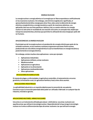 ENERGIA NUCLEAR
La energíanuclearo energíaatómica es la energíaque se liberaespontáneao artificialmente
en las reaccionesnucleares.Sinembargo, este términoenglobaotro significado,el
aprovechamientode dicha energíapara otros fines,talescomo la obtenciónde energía
eléctrica,energíatérmica y energíamecánica a partir de reaccionesatómicas, y su
aplicación,biensea con finespacíficoso bélicos.1Así,es común referirse ala energía
nuclear no solocomo el resultadode una reacción sinocomo un conceptomás amplioque
incluye losconocimientosy técnicas que permitenla utilizaciónde esta energíapor parte del
ser humano.
APLICACIONESDE LA ENERGIA NUCLEAR
El principal uso de la energíanuclear esla producción de energía eléctricapor parte de las
centralesnucleares,enlos reactores nuclearesse generanreacciones fisiónnuclear,
produciendocon esta última energíatérmica la cual se transformara en energíamecánica y
posteriormente enenergíaeléctrica.
Sin embargo,existenmuchas otras aplicaciones como por ejemplo:
 Aplicacionesindustriales
 Aplicacionesmilitares,armas nucleares
 Medicinanuclear
 Aplicacionesenagricultura
 Aplicaciónen la alimentación
 Aplicacionesmedioambientales
 Otras aplicaciones
APLICACIONESEN AGRICULTURA
El manejode plagas y enfermedades,laagricultura sostenible,el mejoramientoyrecursos
genéticos,lainnovación rural y la agricultura familiary local,entre otros asuntos.
APLICLACIONES INDUSTRIALES
La aplicabilidadindustrial es un requisitoobjetivopara la concesiónde una patente.
Consiste enque la invenciónpatentada debe poderser utilizadao fabricada encualquiertipo de
industria,incluidala agrícola.
APLICACIONESMILITARES, ARMAS NUCLEARES
Una arma es un instrumentoutilizadopara atacar o defenderse.Lasarmas nuclearesson
aquellasarmas que utilizanla tecnologíanuclear. Dependiendodel rol que tenga la tecnología
nuclear enel arma se diferenciandostipos de armas nucleares:Las que utilizanla energía
 