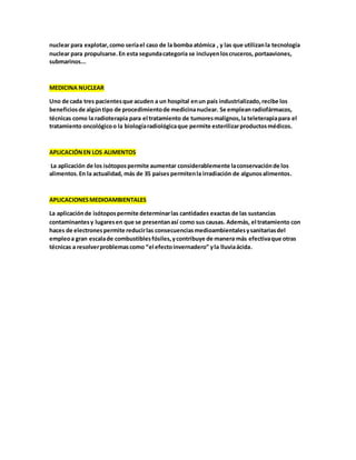 nuclear para explotar,como seríael caso de la bomba atómica , y las que utilizanla tecnología
nuclear para propulsarse.En esta segundacategoría se incluyenloscruceros, portaaviones,
submarinos...
MEDICINA NUCLEAR
Uno de cada tres pacientesque acuden a un hospital enun país industrializado,recibe los
beneficiosde algúntipo de procedimientode medicinanuclear. Se empleanradiofármacos,
técnicas como la radioterapia para el tratamiento de tumoresmalignos,la teleterapiapara el
tratamiento oncológicoo la biologíaradiológicaque permite esterilizarproductosmédicos.
APLICACIÓNEN LOS ALIMENTOS
La aplicación de los isótopospermite aumentar considerablemente laconservaciónde los
alimentos.En la actualidad, más de 35 países permitenla irradiación de algunosalimentos.
APLICACIONESMEDIOAMBIENTALES
La aplicaciónde isótopospermite determinarlas cantidades exactas de las sustancias
contaminantesy lugaresen que se presentanasí como sus causas. Además, el tratamiento con
haces de electronespermite reducirlas consecuenciasmedioambientalesysanitariasdel
empleoa gran escalade combustiblesfósiles,ycontribuye de manera más efectivaque otras
técnicas a resolverproblemascomo “el efectoinvernadero” yla lluviaácida.
 