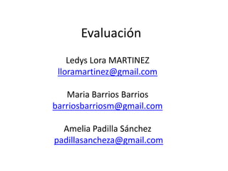Evaluación
    Ledys Lora MARTINEZ
 lloramartinez@gmail.com

   Maria Barrios Barrios
barriosbarriosm@gmail.com

  Amelia Padilla Sánchez
padillasancheza@gmail.com
 