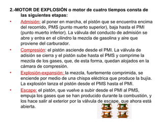 2.-MOTOR DE EXPLOSIÓN o motor de cuatro tiempos consta de las siguientes etapas: Admisión:  al poner en marcha, el pistón que se encuentra encima del recorrido, PMS (punto muerto superior), baja hasta el PMI (punto muerto inferior). La válvula del conducto de admisión se abre y entra en el cilindro la mezcla de gasolina y aire que proviene del carburador. Compresión : el pistón asciende desde el PMI. La válvula de adisión se cierra y el pistón sube hasta el PMS y comprime la mezcla de los gases, que, de esta forma, quedan alojados en la cámara de compresión. Explosión-expansión:  la mezcla, fuertemente comprimida, se enciende por medio de una chispa eléctrica que produce la bujía. La explosión lanza el pistón desde el PMS hasta el PMI. Escape:  el pistón, que vuelve a subir desde el PMI al PMS, empuja los gases que se han producido durante la combustión, y los hace salir al exterior por la válvula de escape, que ahora está abierta. 