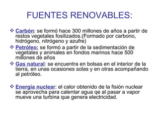 FUENTES RENOVABLES: Carbón : se formó hace 300 millones de años a partir de restos vegetales fosilizados.(Formado por carbono, hidrógeno, nitrógeno y azufre) Petróleo:  se formó a partir de la sedimentación de vegetales y animales en fondos marinos hace 500 millones de años Gas natural :  se encuentra en bolsas en el interior de la tierra, en unas ocasiones solas y en otras acompañando al petróleo. Energía nuclear : el calor obtenido de la fisión nuclear se aprovecha para calentar agua qe al pasar a vapor mueve una turbina que genera electricidad. 